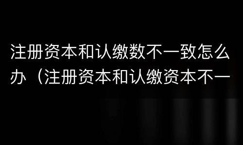 注册资本和认缴数不一致怎么办（注册资本和认缴资本不一致）