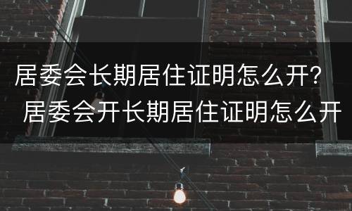 居委会长期居住证明怎么开？ 居委会开长期居住证明怎么开
