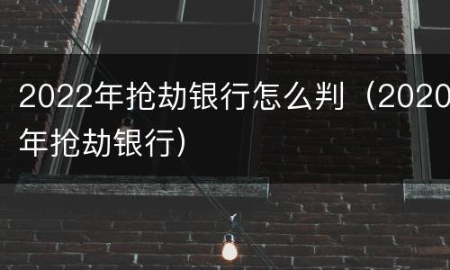 2022年抢劫银行怎么判（2020年抢劫银行）