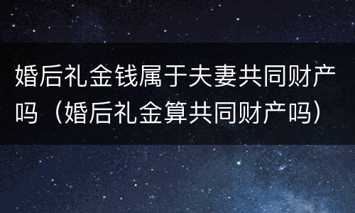 婚后礼金钱属于夫妻共同财产吗（婚后礼金算共同财产吗）