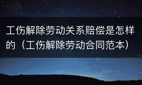 工伤解除劳动关系赔偿是怎样的（工伤解除劳动合同范本）