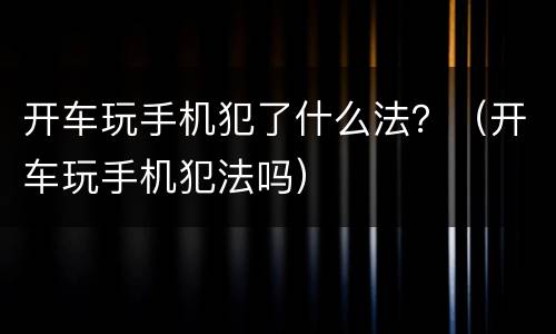 开车玩手机犯了什么法？（开车玩手机犯法吗）