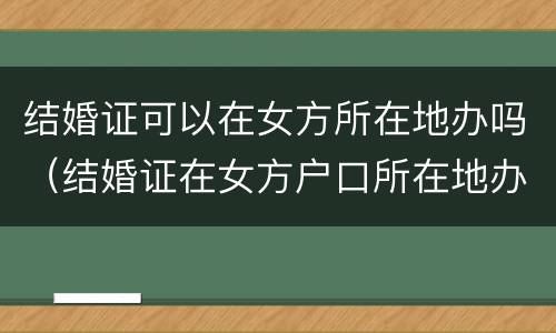 结婚证可以在女方所在地办吗（结婚证在女方户口所在地办可以吗）
