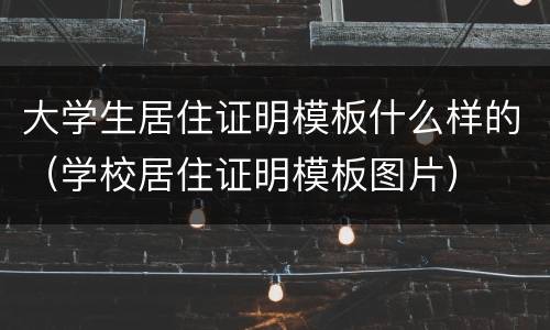 大学生居住证明模板什么样的（学校居住证明模板图片）