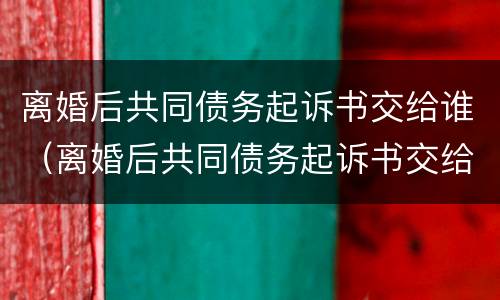 离婚后共同债务起诉书交给谁（离婚后共同债务起诉书交给谁管）