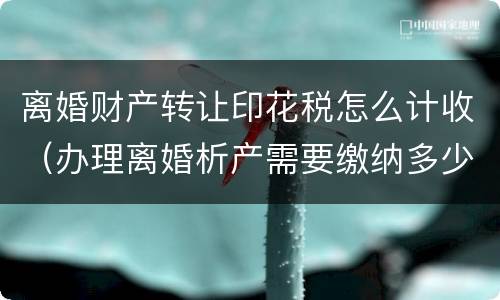 离婚财产转让印花税怎么计收（办理离婚析产需要缴纳多少印花税）