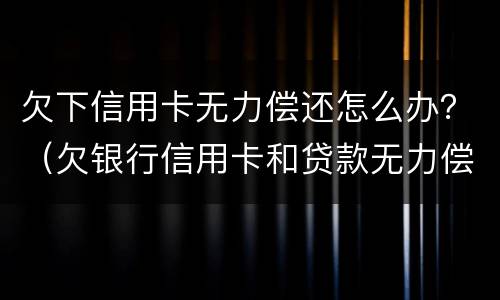欠下信用卡无力偿还怎么办？（欠银行信用卡和贷款无力偿还了怎么办?）