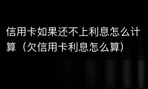 信用卡如果还不上利息怎么计算（欠信用卡利息怎么算）