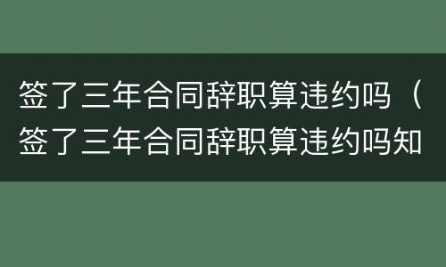 签了三年合同辞职算违约吗（签了三年合同辞职算违约吗知乎）