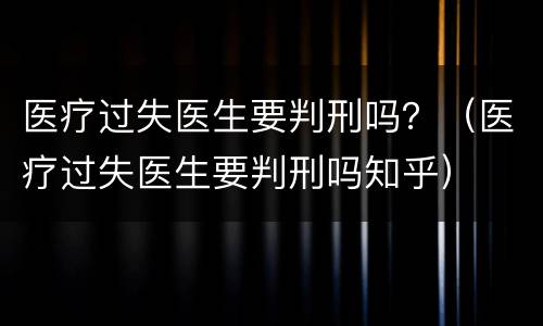 医疗过失医生要判刑吗？（医疗过失医生要判刑吗知乎）