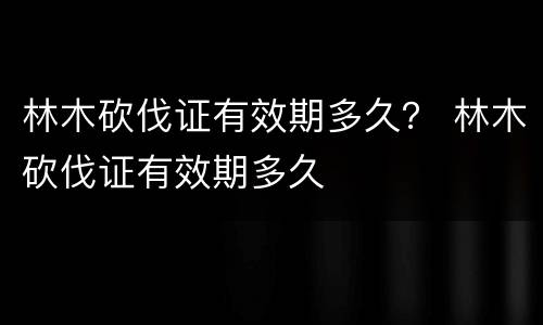 林木砍伐证有效期多久？ 林木砍伐证有效期多久