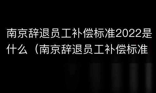 南京辞退员工补偿标准2022是什么（南京辞退员工补偿标准2022是什么时候发）