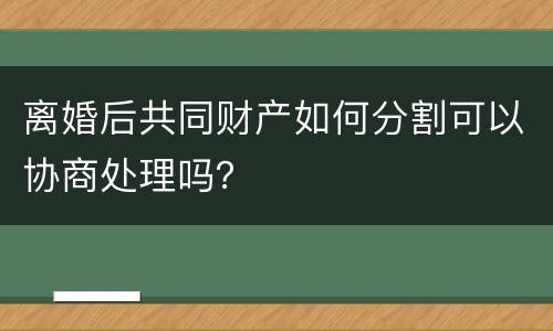 离婚后共同财产如何分割可以协商处理吗？