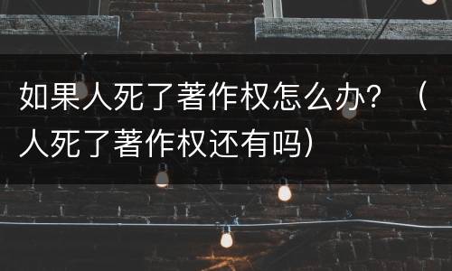 如果人死了著作权怎么办？（人死了著作权还有吗）
