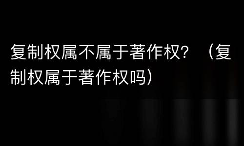复制权属不属于著作权？（复制权属于著作权吗）