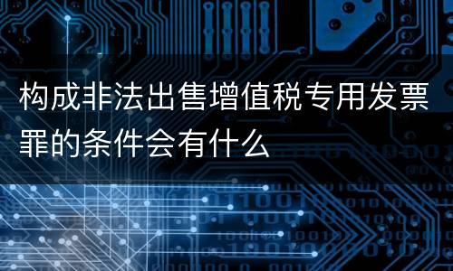构成非法出售增值税专用发票罪的条件会有什么