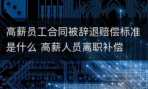 高薪员工合同被辞退赔偿标准是什么 高薪人员离职补偿