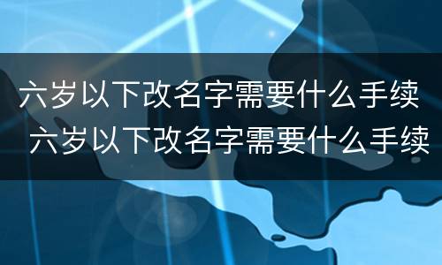 六岁以下改名字需要什么手续 六岁以下改名字需要什么手续呢