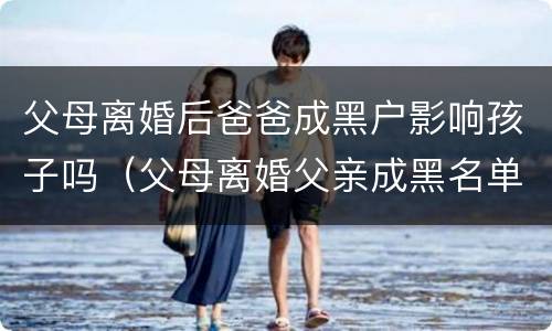 父母离婚后爸爸成黑户影响孩子吗（父母离婚父亲成黑名单会影响子女嘛）