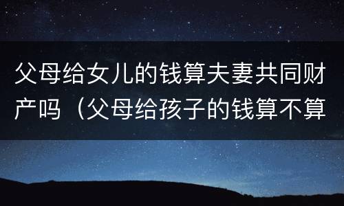 父母给女儿的钱算夫妻共同财产吗（父母给孩子的钱算不算夫妻共同财产）