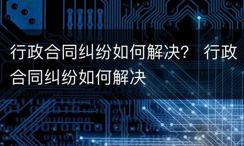 行政合同纠纷如何解决？ 行政合同纠纷如何解决