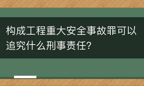 构成工程重大安全事故罪可以追究什么刑事责任？