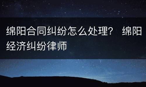 绵阳合同纠纷怎么处理？ 绵阳经济纠纷律师