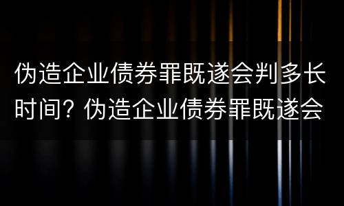 伪造企业债券罪既遂会判多长时间? 伪造企业债券罪既遂会判多长时间以上