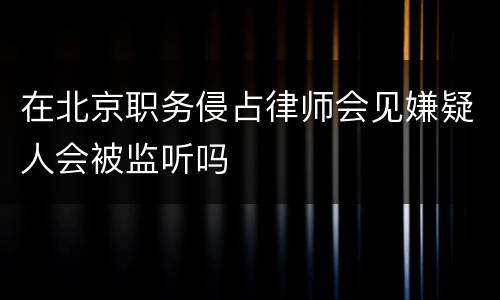 在北京职务侵占律师会见嫌疑人会被监听吗