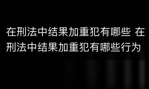 在刑法中结果加重犯有哪些 在刑法中结果加重犯有哪些行为