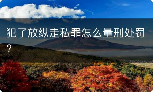 犯了放纵走私罪怎么量刑处罚?
