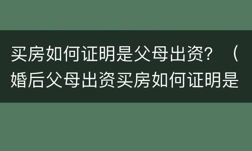 买房如何证明是父母出资？（婚后父母出资买房如何证明是父母出资）