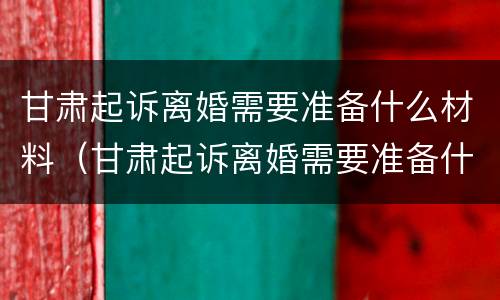 甘肃起诉离婚需要准备什么材料（甘肃起诉离婚需要准备什么材料呢）