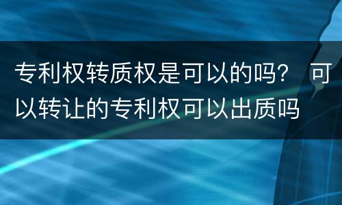 专利权转质权是可以的吗？ 可以转让的专利权可以出质吗