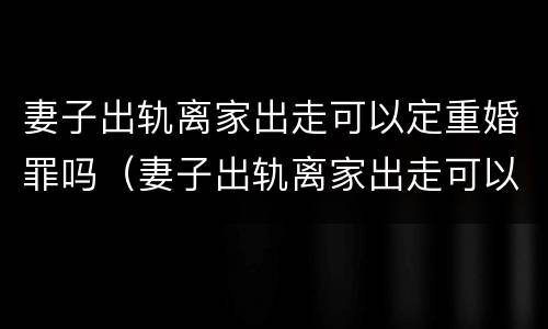 妻子出轨离家出走可以定重婚罪吗（妻子出轨离家出走可以定重婚罪吗）