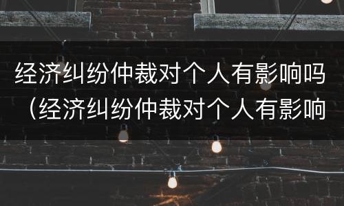 经济纠纷仲裁对个人有影响吗（经济纠纷仲裁对个人有影响吗）