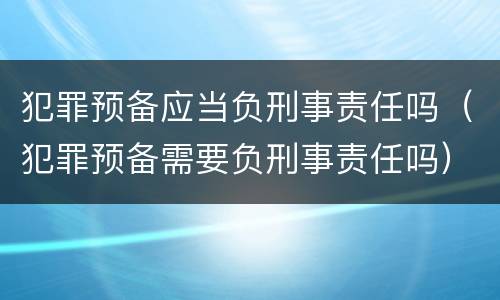 犯罪预备应当负刑事责任吗（犯罪预备需要负刑事责任吗）