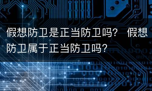 假想防卫是正当防卫吗？ 假想防卫属于正当防卫吗?