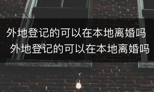 外地登记的可以在本地离婚吗 外地登记的可以在本地离婚吗怎么办