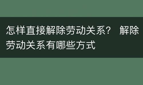 怎样直接解除劳动关系？ 解除劳动关系有哪些方式