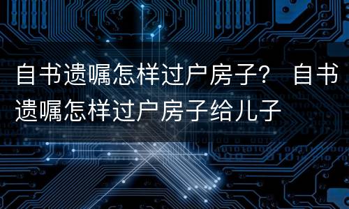 自书遗嘱怎样过户房子？ 自书遗嘱怎样过户房子给儿子