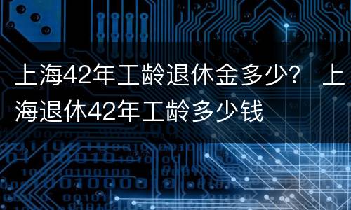 上海42年工龄退休金多少？ 上海退休42年工龄多少钱