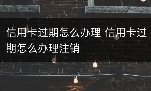 信用卡过期怎么办理 信用卡过期怎么办理注销