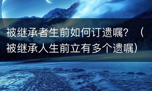 被继承者生前如何订遗嘱？（被继承人生前立有多个遗嘱）