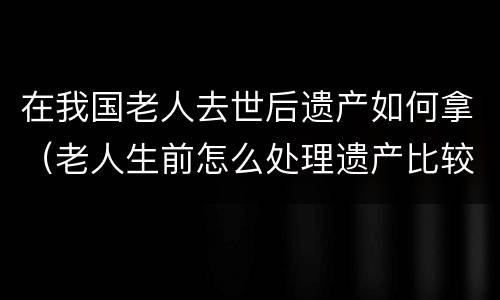 在我国老人去世后遗产如何拿（老人生前怎么处理遗产比较好）