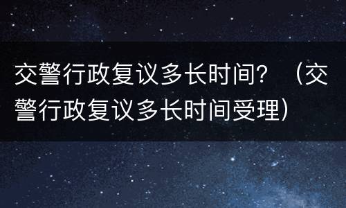 交警行政复议多长时间？（交警行政复议多长时间受理）