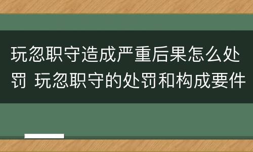 玩忽职守造成严重后果怎么处罚 玩忽职守的处罚和构成要件
