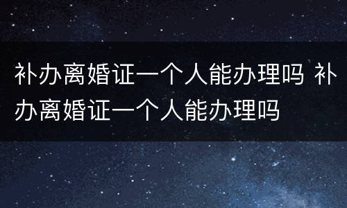 补办离婚证一个人能办理吗 补办离婚证一个人能办理吗