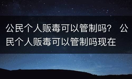 公民个人贩毒可以管制吗？ 公民个人贩毒可以管制吗现在