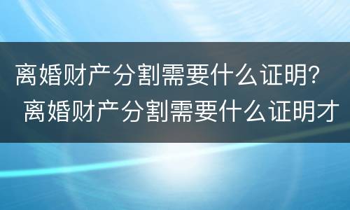 离婚财产分割需要什么证明？ 离婚财产分割需要什么证明才能分割